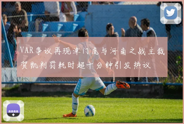 VAR争议再现津门虎与河南之战主裁贺凯判罚耗时超十分钟引发热议