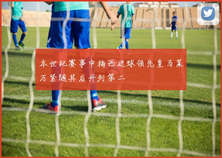 本世纪赛事中梅西进球领先皇马莱万紧随其后并列第二